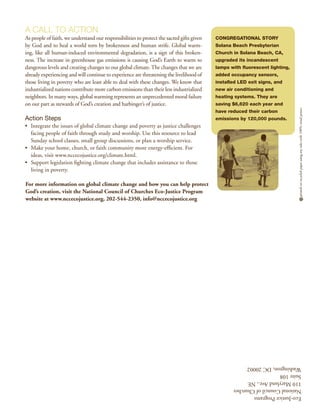 A Call to Action
As people of faith, we understand our responsibilities to protect the sacred gifts given   Congregational Story
by God and to heal a world torn by brokenness and human strife. Global warm-               Solana Beach Presbyterian
ing, like all human-induced environmental degradation, is a sign of this broken-           Church in Solana Beach, CA,
ness. The increase in greenhouse gas emissions is causing God’s Earth to warm to           upgraded its incandescent
dangerous levels and creating changes to our global climate. The changes that we are       lamps with fluorescent lighting,
already experiencing and will continue to experience are threatening the livelihood of     added occupancy sensors,
those living in poverty who are least able to deal with these changes. We know that        installed LED exit signs, and
industrialized nations contribute more carbon emissions than their less industrialized     new air conditioning and
neighbors. In many ways, global warming represents an unprecedented moral failure          heating systems. They are
on our part as stewards of God’s creation and harbinger’s of justice.                      saving $6,620 each year and




                                                                                                                              printed on recycled paper using soy inks with 100% wind power
                                                                                           have reduced their carbon
Action Steps                                                                               emissions by 120,000 pounds.
•	 Integrate the issues of global climate change and poverty as justice challenges
   facing people of faith through study and worship. Use this resource to lead
   Sunday school classes, small group discussions, or plan a worship service.
•	 Make your home, church, or faith community more energy-efficient. For
   ideas, visit www.nccecojustice.org/climate.html.
•	 Support legislation fighting climate change that includes assistance to those
   living in poverty.

For more information on global climate change and how you can help protect
God’s creation, visit the National Council of Churches Eco-Justice Program
website at www.nccecojustice.org, 202-544-2350, info@nccecojustice.org




                                                                                                  Washington, DC 20002
                                                                                                  Suite 108
                                                                                                  110 Maryland Ave., NE
                                                                                                  National Council of Churches
                                                                                                  Eco-Justice Programs
 