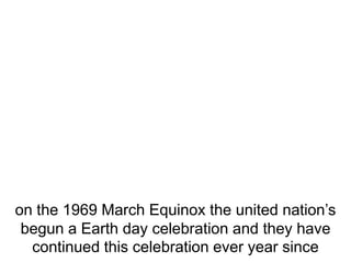 on the 1969 March Equinox the united nation’s
begun a Earth day celebration and they have
continued this celebration ever year since
 