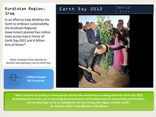 In an effort to help Mobilize the
Earth to embrace sustainability,
the Kurdistan Regional
Government planted five million
trees across Iraq in honor of
Earth Day 2012 and A Billion
Acts of Green®.



    Photo: Kurdistan Prime Minister Dr.
 Barham Salih planting a tree on Earth Day




                   1 Billion People
                    192 Countries



       “We’re proud to be joining so many people all over the world who are taking action for Earth Day 2012.
      By planting these trees, we’re improving the environment of Kurdistan and the surrounding communities,
                  but we also hope to set an example for the rest of Iraq, the region, and the world.”
                                    -Dr. Barham Salih, Prime Minister of Kurdistan
 