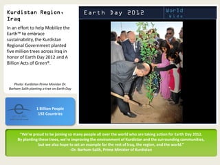 In an effort to help Mobilize the
Earth™ to embrace
sustainability, the Kurdistan
Regional Government planted
five million trees across Iraq in
honor of Earth Day 2012 and A
Billion Acts of Green®.



    Photo: Kurdistan Prime Minister Dr.
 Barham Salih planting a tree on Earth Day




                   1 Billion People
                    192 Countries



       “We’re proud to be joining so many people all over the world who are taking action for Earth Day 2012.
      By planting these trees, we’re improving the environment of Kurdistan and the surrounding communities,
                  but we also hope to set an example for the rest of Iraq, the region, and the world.”
                                    -Dr. Barham Salih, Prime Minister of Kurdistan
 