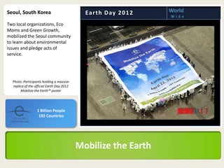 Seoul, South Korea                           Ea r t h D ay 2 0 1 2   World
                                                                     Wide

Two local organizations, Eco
Moms and Green Growth,
mobilized the Seoul community
to learn about environmental
issues and pledge acts of
service.




  Photo: Participants holding a massive
  replica of the official Earth Day 2012
       Mobilize the Earth™ poster




                  1 Billion People
                   192 Countries




                                           Mobilize the Earth
 