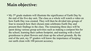 Main objective:
• My 5th grade students will illustrate the significance of Earth Day by
the end of the five day unit. The class as a whole will watch a video on
how Earth Day was created. They will then be divided into groups of
four to research how their chosen state celebrates Earth Day and
present their findings to the class. The remaining three days will be
spent doing various group activities such as making a compost bin for
the school, learning their carbon footprint, and teaming with a local
greenhouse to plant flowers and clean up the school grounds. By the
end of the unit, my 5th graders will know the importance of keeping
our earth clean with 100 percent accuracy.
 