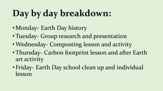 Day by day breakdown:
• Monday- Earth Day history
• Tuesday- Group research and presentation
• Wednesday- Composting lesson and activity
• Thursday- Carbon footprint lesson and after Earth
art activity
• Friday- Earth Day school clean up and individual
lesson
 