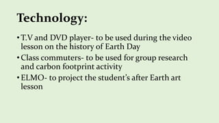 Technology:
• T.V and DVD player- to be used during the video
lesson on the history of Earth Day
• Class commuters- to be used for group research
and carbon footprint activity
• ELMO- to project the student’s after Earth art
lesson
 