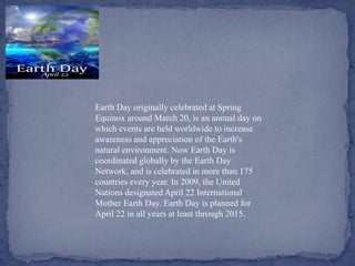 Earth Day originally celebrated at Spring
Equinox around March 20, is an annual day on
which events are held worldwide to increase
awareness and appreciation of the Earth's
natural environment. Now Earth Day is
coordinated globally by the Earth Day
Network, and is celebrated in more than 175
countries every year. In 2009, the United
Nations designated April 22 International
Mother Earth Day. Earth Day is planned for
April 22 in all years at least through 2015.
 