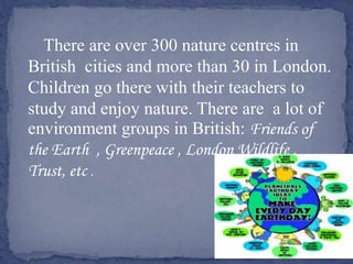 There are over 300 nature centres in
British cities and more than 30 in London.
Children go there with their teachers to
study and enjoy nature. There are a lot of
environment groups in British: Friends of
the Earth , Greenpeace , London Wildlife ,
Trust, etc .
 