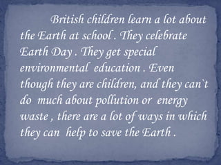 British children learn a lot about
the Earth at school . They celebrate
Earth Day . They get special
environmental education . Even
though they are children, and they can`t
do much about pollution or energy
waste , there are a lot of ways in which
they can help to save the Earth .
 