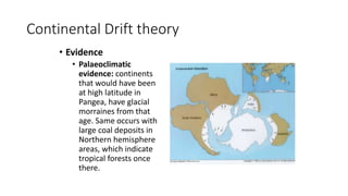 Continental Drift theory
• Evidence
• Palaeoclimatic
evidence: continents
that would have been
at high latitude in
Pangea, have glacial
morraines from that
age. Same occurs with
large coal deposits in
Northern hemisphere
areas, which indicate
tropical forests once
there.
 