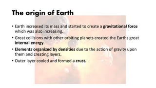 The origin of Earth
• Earth increased its mass and started to create a gravitational force
which was also increasing.
• Great collisions with other orbiting planets created the Earths great
internal energy.
• Elements organized by densities due to the action of gravity upon
them and creating layers.
• Outer layer cooled and formed a crust.
 