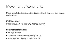 Movement of continents
Many people believed continents were fixed. However there was
controversy.
Do they move?
If they move….how and why do they move?
Continental movement
• Ice Age theory
• Continental Drift Theory –Early 1900s
• Plate tectonic theory - 20th century
 
