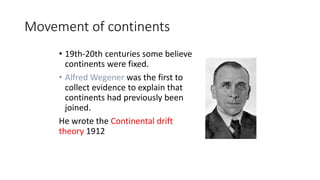 Movement of continents
• 19th-20th centuries some believe
continents were fixed.
• Alfred Wegener was the first to
collect evidence to explain that
continents had previously been
joined.
He wrote the Continental drift
theory 1912
 