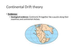 Continental Drift theory
• Evidence:
• Geological evidence: Continents fit together like a puzzle along their
coastlines and continental shelves.
 