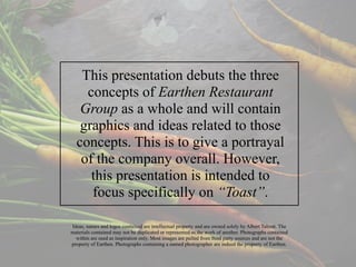 This presentation debuts the three
concepts of Earthen Restaurant
Group as a whole and will contain
graphics and ideas related to those
concepts. This is to give a portrayal
of the company overall. However,
this presentation is intended to
focus specifically on “Toast”.
Ideas, names and logos contained are intellectual property and are owned solely by Albert Talcott. The
materials contained may not be duplicated or represented as the work of another. Photographs contained
within are used as inspiration only. Most images are pulled from third party sources and are not the
property of Earthen. Photographs containing a named photographer are indeed the property of Earthen.
 