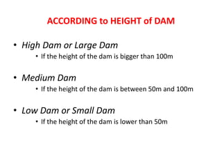 ACCORDING to HEIGHT of DAM
• High Dam or Large Dam
• If the height of the dam is bigger than 100m
• Medium Dam
• If the height of the dam is between 50m and 100m
• Low Dam or Small Dam
• If the height of the dam is lower than 50m
 