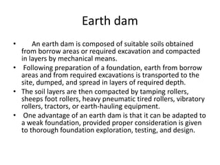 Earth dam
• An earth dam is composed of suitable soils obtained
from borrow areas or required excavation and compacted
in layers by mechanical means.
• Following preparation of a foundation, earth from borrow
areas and from required excavations is transported to the
site, dumped, and spread in layers of required depth.
• The soil layers are then compacted by tamping rollers,
sheeps foot rollers, heavy pneumatic tired rollers, vibratory
rollers, tractors, or earth-hauling equipment.
• One advantage of an earth dam is that it can be adapted to
a weak foundation, provided proper consideration is given
to thorough foundation exploration, testing, and design.
 