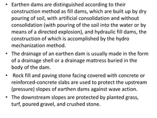 • Earthen dams are distinguished according to their
construction method as fill dams, which are built up by dry
pouring of soil, with artificial consolidation and without
consolidation (with pouring of the soil into the water or by
means of a directed explosion), and hydraulic fill dams, the
construction of which is accomplished by the hydro
mechanization method.
• The drainage of an earthen dam is usually made in the form
of a drainage shell or a drainage mattress buried in the
body of the dam.
• Rock fill and paving stone facing covered with concrete or
reinforced-concrete slabs are used to protect the upstream
(pressure) slopes of earthen dams against wave action.
• The downstream slopes are protected by planted grass,
turf, poured gravel, and crushed stone.
 