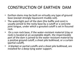 CONSTRUCTION OF EARTHEN DAM
• Earthen dams may be built on virtually any type of ground
base (except strongly liquescent muddy soil).
• The watertight part of the dam (the baffle and core) is
usually joined to the rocky base by a cutoff or a concrete
joint tongue, under which a grouted cutoff is set in fissured
rock.
• On a non rock base, if the water-resistant material (clay or
rock) is located at an acceptable depth, the impermeable
part of the dam is joined to the water-resistant material by
a positive ground cutoff, a sheet pile bulkhead, or a curtain
(partial cutoff).
• A blanket or partial cutoffs and a sheet pile bulkhead, are
installed for a deep-lying water support.
 