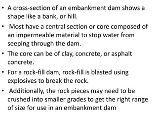 • A cross-section of an embankment dam shows a
shape like a bank, or hill.
• Most have a central section or core composed of
an impermeable material to stop water from
seeping through the dam.
• The core can be of clay, concrete, or asphalt
concrete.
• For a rock-fill dam, rock-fill is blasted using
explosives to break the rock.
• Additionally, the rock pieces may need to be
crushed into smaller grades to get the right range
of size for use in an embankment dam
 