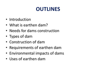 OUTLINES
• Introduction
• What is earthen dam?
• Needs for dams construction
• Types of dam
• Construction of dam
• Requirements of earthen dam
• Environmental impacts of dams
• Uses of earthen dam
 