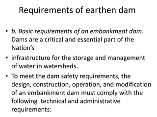 Requirements of earthen dam
• b. Basic requirements of an embankment dam.
Dams are a critical and essential part of the
Nation’s
• infrastructure for the storage and management
of water in watersheds.
• To meet the dam safety requirements, the
design, construction, operation, and modification
of an embankment dam must comply with the
following technical and administrative
requirements:
 