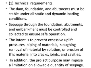 • (1) Technical requirements.
• The dam, foundation, and abutments must be
stable under all static and dynamic loading
conditions.
• Seepage through the foundation, abutments,
and embankment must be controlled and
collected to ensure safe operation.
• The intent is to prevent excessive uplift
pressures, piping of materials, sloughing
removal of material by solution, or erosion of
this material into cracks, joints, and cavities.
• In addition, the project purpose may impose
a limitation on allowable quantity of seepage.
 