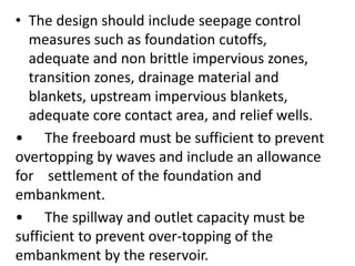 • The design should include seepage control
measures such as foundation cutoffs,
adequate and non brittle impervious zones,
transition zones, drainage material and
blankets, upstream impervious blankets,
adequate core contact area, and relief wells.
• The freeboard must be sufficient to prevent
overtopping by waves and include an allowance
for settlement of the foundation and
embankment.
• The spillway and outlet capacity must be
sufficient to prevent over-topping of the
embankment by the reservoir.
 