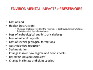 ENVIRONMENTAL IMPACTS of RESERVOIRS
• Loss of land
• Habitat Destruction :
• The area that is covered by the reservoir is destroyed, killing whatever
habitat existed there beforehand.
• Loss of archeological and histrorical places
• Loss of mineral deposits
• Loss of special geological formations
• Aesthetic view reduction
• Sedimentation
• Change in river flow regime and flood effects
• Reservoir induced seismicity
• Change in climate and plant species
 