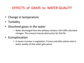 EFFECTS of DAMS to WATER QUALITY
• Change in temperature
• Turbidity
• Dissolved gases in the water
• Water discharged from the spillway contains 110-120% saturated
nitrogen. This amount may be destructive for fish life.
• Eutrophication
• It means increase in vegetation. If moss and other plants exist in
water, quality of that water gets worse.
 