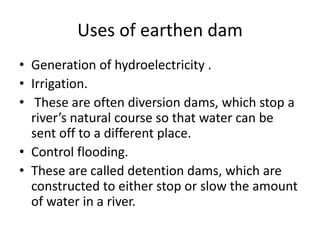 Uses of earthen dam
• Generation of hydroelectricity .
• Irrigation.
• These are often diversion dams, which stop a
river’s natural course so that water can be
sent off to a different place.
• Control flooding.
• These are called detention dams, which are
constructed to either stop or slow the amount
of water in a river.
 