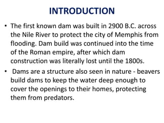 INTRODUCTION
• The first known dam was built in 2900 B.C. across
the Nile River to protect the city of Memphis from
flooding. Dam build was continued into the time
of the Roman empire, after which dam
construction was literally lost until the 1800s.
• Dams are a structure also seen in nature - beavers
build dams to keep the water deep enough to
cover the openings to their homes, protecting
them from predators.
 