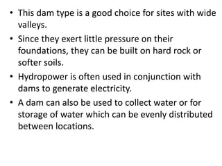 • This dam type is a good choice for sites with wide
valleys.
• Since they exert little pressure on their
foundations, they can be built on hard rock or
softer soils.
• Hydropower is often used in conjunction with
dams to generate electricity.
• A dam can also be used to collect water or for
storage of water which can be evenly distributed
between locations.
 