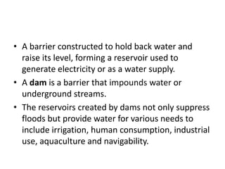 • A barrier constructed to hold back water and
raise its level, forming a reservoir used to
generate electricity or as a water supply.
• A dam is a barrier that impounds water or
underground streams.
• The reservoirs created by dams not only suppress
floods but provide water for various needs to
include irrigation, human consumption, industrial
use, aquaculture and navigability.
 