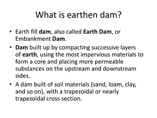 What is earthen dam?
• Earth fill dam, also called Earth Dam, or
Embankment Dam.
• Dam built up by compacting successive layers
of earth, using the most impervious materials to
form a core and placing more permeable
substances on the upstream and downstream
sides.
• A dam built of soil materials (sand, loam, clay,
and so on), with a trapezoidal or nearly
trapezoidal cross section.
 
