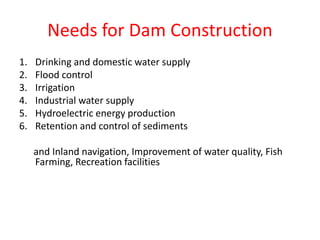 Needs for Dam Construction
1. Drinking and domestic water supply
2. Flood control
3. Irrigation
4. Industrial water supply
5. Hydroelectric energy production
6. Retention and control of sediments
and Inland navigation, Improvement of water quality, Fish
Farming, Recreation facilities
 