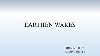 EARTHEN WARES
PRESENTED BY
AKSHAY SHETTY
 