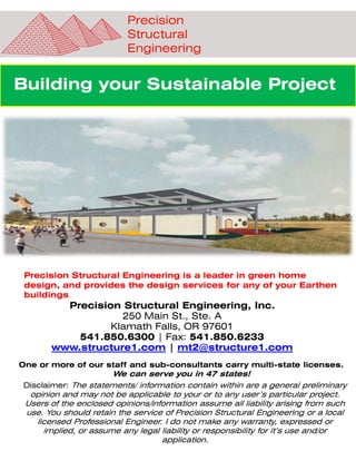 Building your Sustainable Project
Precision Structural Engineering, Inc.
250 Main St., Ste. A
Klamath Falls, OR 97601
541.850.6300 | Fax: 541.850.6233
www.structure1.com | mt2@structure1.com
One or more of our staff and sub-consultants carry multi-state licenses.
We can serve you in 47 states!
Disclaimer: The statements/ information contain within are a general preliminary
opinion and may not be applicable to your or to any user’s particular project.
Users of the enclosed opinions/information assume all liability arising from such
use. You should retain the service of Precision Structural Engineering or a local
licensed Professional Engineer. I do not make any warranty, expressed or
implied, or assume any legal liability or responsibility for it’s use and/or
application.
Precision
Structural
Engineering
Precision Structural Engineering is a leader in green home
design, and provides the design services for any of your Earthen
buildings.
 