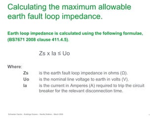 Schneider Electric 1
- Buildings Division – Neville Watkins – March 2009
Calculating the maximum allowable
earth fault loop impedance.
Earth loop impedance is calculated using the following formulae,
(BS7671 2008 clause 411.4.5).
Zs x Ia ≤ Uo
Where:
Zs is the earth fault loop impedance in ohms (Ω).
Uo is the nominal line voltage to earth in volts (V).
Ia is the current in Amperes (A) required to trip the circuit
breaker for the relevant disconnection time.
 