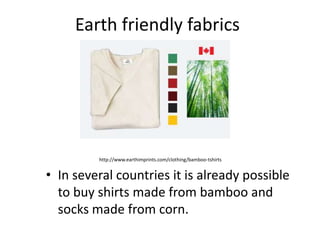 Earth friendly fabrics In several countries it is already possible to buy shirts made from bamboo and socks made from corn. http://www.earthimprints.com/clothing/bamboo-tshirts 