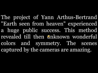 The project of Yann Arthus-Bertrand
"Earth seen from heaven" experienced
a huge public success. This method
revealed till then unknown wonderful
colors and symmetry. The scenes
captured by the cameras are amazing.
 