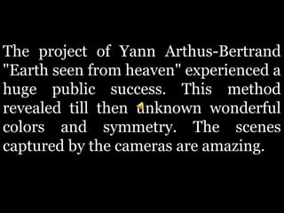 The project of Yann Arthus-Bertrand
"Earth seen from heaven" experienced a
huge public success. This method
revealed till then unknown wonderful
colors and symmetry. The scenes
captured by the cameras are amazing.
 