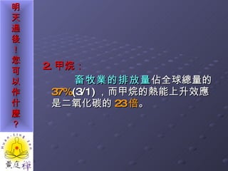 2. 甲烷： 畜牧業的排放量 佔全球總量的 37% (3/1) ，而甲烷的熱能上升效應是二氧化碳的 23 倍 。 