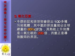 3. 氧化亞氮： 牛群的屁和排泄物會排出 100 多種污染氣體，其中氨的排放量就佔全球總量的 65% (2/3) ，其熱能上升效應是二氧化碳的 296 倍，而氨正是導致酸雨的原因。 