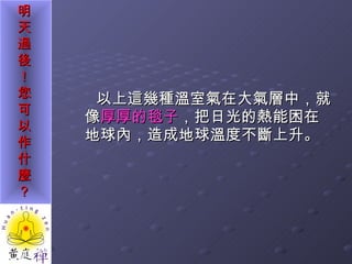 以上這幾種溫室氣在大氣層中，就像 厚厚的毯子 ，把日光的熱能困在地球內，造成地球溫度不斷上升。 