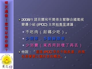 2008/1 諾貝爾和平獎得主暨聯合國氣候變遷小組 (IPCC) 主席 帕喬里 建議： 不吃肉（起碼少吃）。 少開車，多騎腳踏車 少消費（東西用到壞了再丟） 他說：「 這是 IPCC 早先不敢表達，而現在急著要公諸於世的概念。 」 