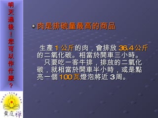 肉是排碳量最高的商品 生產 1 公斤 的肉，會排放 36.4 公斤 的二氧化碳。相當於開車三小時。　只要吃一客牛排，排放的二氧化碳，就相當於開車半小時，或是點亮一個 100 瓦 燈泡將近 3 周。 　 