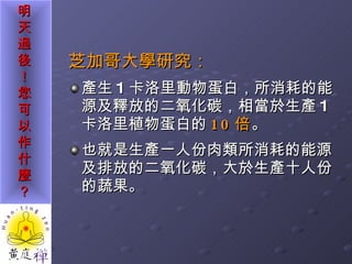 芝加哥大學研究： 產生 1 卡洛里動物蛋白，所消耗的能源及釋放的二氧化碳，相當於生產 1 卡洛里植物蛋白的 10 倍 。 也就是生產一人份肉類所消耗的能源及排放的二氧化碳，大於生產十人份的蔬果。  