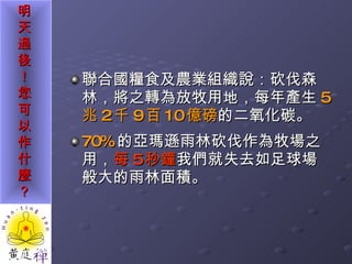 聯合國糧食及農業組織說：砍伐森林，將之轉為放牧用地，每年產生 5 兆 2 千 9 百 10 億磅 的二氧化碳。 70% 的亞瑪遜雨林砍伐作為牧場之用， 每 5 秒鐘 我們就失去如足球場般大的雨林面積。 