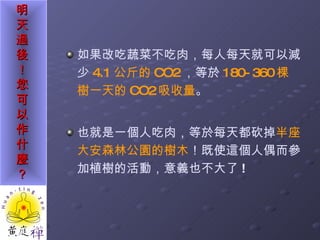 如果改吃蔬菜不吃肉，每人每天就可以減少 4.1 公斤的 CO2 ，等於 180-360 棵樹一天的 CO2 吸收量 。 也就是一個人吃肉，等於每天都砍掉 半座大安森林公園的樹木 ！既使這個人偶而參加植樹的活動，意義也不大了 ! 