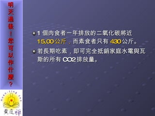 1 個肉食者一年排放的二氧化碳將近 15,00 公斤 ， 而素食者只有 430 公斤。 若長期吃素，即可完全抵銷家庭水電與瓦斯的所有 CO2 排放量。 