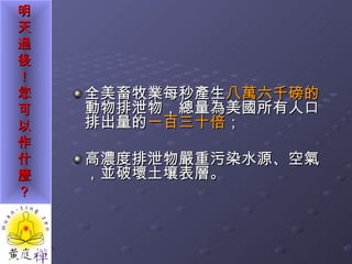 全美畜牧業每秒產生 八萬六千磅的 動物排泄物，總量為美國所有人口排出量的 一百三十倍 ； 高濃度排泄物嚴重污染水源、空氣，並破壞土壤表層。 